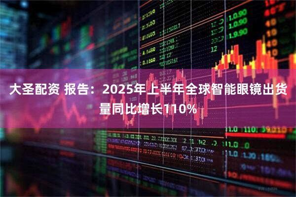 大圣配资 报告：2025年上半年全球智能眼镜出货量同比增长110%
