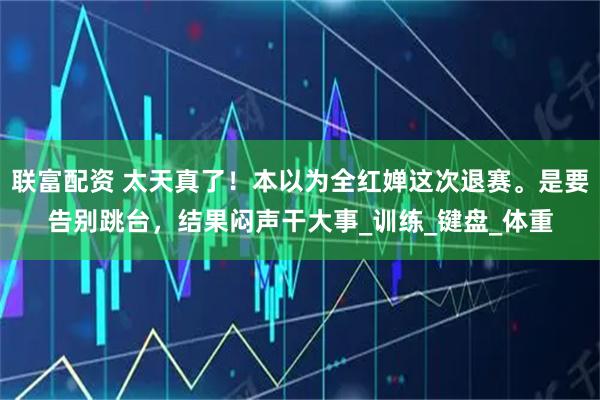 联富配资 太天真了！本以为全红婵这次退赛。是要告别跳台，结果闷声干大事_训练_键盘_体重