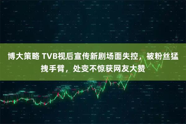 博大策略 TVB视后宣传新剧场面失控，被粉丝猛拽手臂，处变不惊获网友大赞