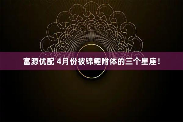 富源优配 4月份被锦鲤附体的三个星座！