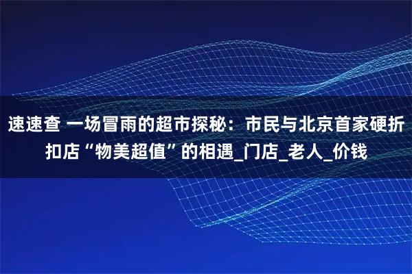 速速查 一场冒雨的超市探秘：市民与北京首家硬折扣店“物美超值”的相遇_门店_老人_价钱