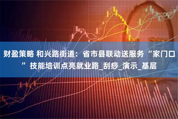 财盈策略 和兴路街道：省市县联动送服务 “家门口” 技能培训点亮就业路_刮痧_演示_基层