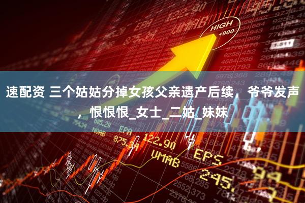 速配资 三个姑姑分掉女孩父亲遗产后续，爷爷发声，恨恨恨_女士_二姑_妹妹