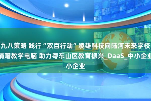九八策略 践行“双百行动”凌雄科技向陆河未来学校捐赠教学电脑 助力粤东山区教育振兴_DaaS_中小企业