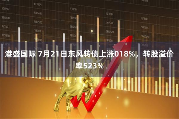 港盛国际 7月21日东风转债上涨018%，转股溢价率523%