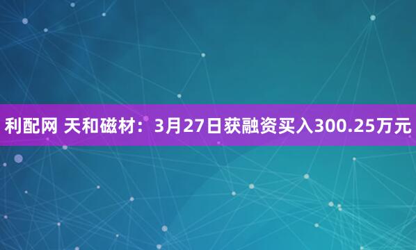 利配网 天和磁材：3月27日获融资买入300.25万元