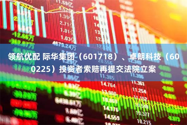 领航优配 际华集团（601718）、卓朗科技（600225）投资者索赔再提交法院立案