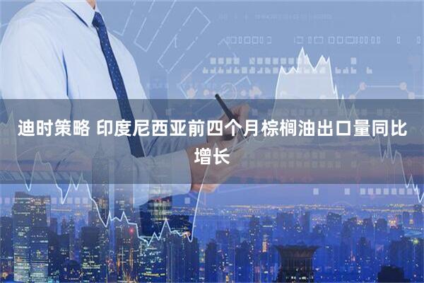 迪时策略 印度尼西亚前四个月棕榈油出口量同比增长