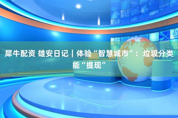 犀牛配资 雄安日记｜体验“智慧城市”：垃圾分类能“提现”