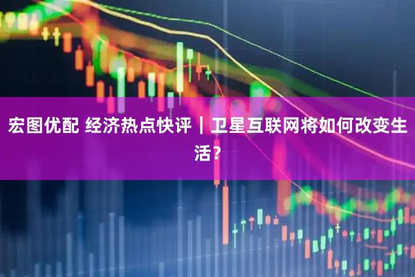 宏图优配 经济热点快评｜卫星互联网将如何改变生活？