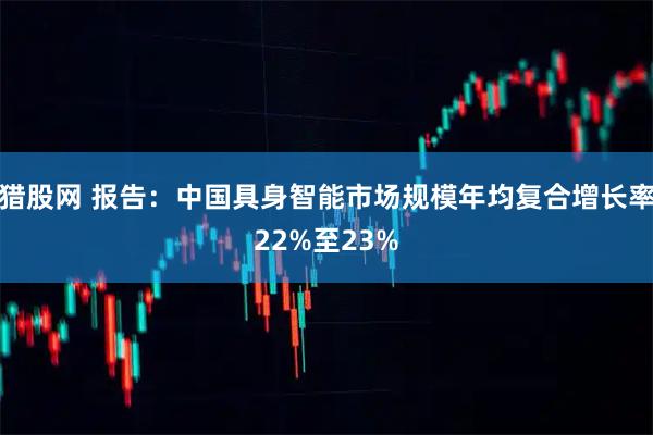 猎股网 报告：中国具身智能市场规模年均复合增长率22%至23%
