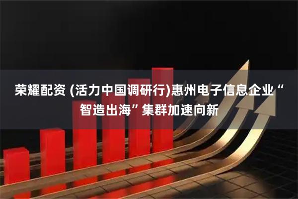 荣耀配资 (活力中国调研行)惠州电子信息企业“智造出海”集群加速向新