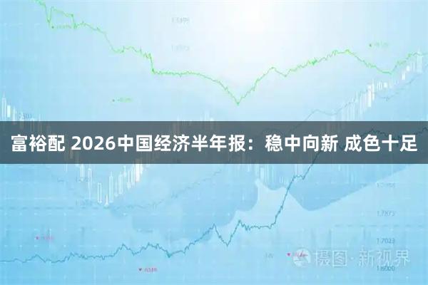 富裕配 2026中国经济半年报：稳中向新 成色十足