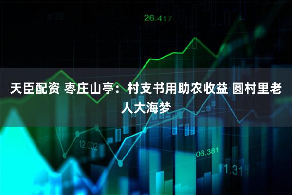 天臣配资 枣庄山亭：村支书用助农收益 圆村里老人大海梦